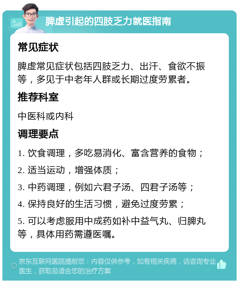 脾虚引起的四肢乏力就医指南 常见症状 脾虚常见症状包括四肢乏力、出汗、食欲不振等，多见于中老年人群或长期过度劳累者。 推荐科室 中医科或内科 调理要点 1. 饮食调理，多吃易消化、富含营养的食物； 2. 适当运动，增强体质； 3. 中药调理，例如六君子汤、四君子汤等； 4. 保持良好的生活习惯，避免过度劳累； 5. 可以考虑服用中成药如补中益气丸、归脾丸等，具体用药需遵医嘱。