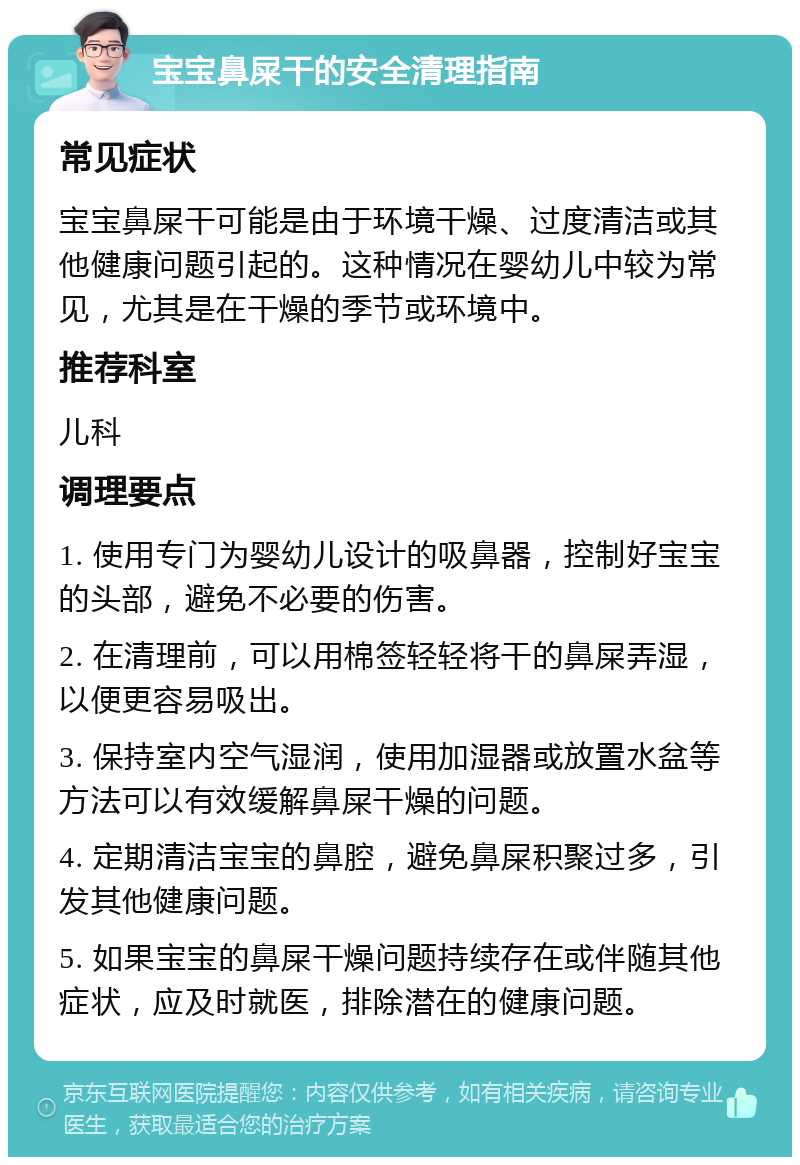 宝宝鼻屎干的安全清理指南 常见症状 宝宝鼻屎干可能是由于环境干燥、过度清洁或其他健康问题引起的。这种情况在婴幼儿中较为常见，尤其是在干燥的季节或环境中。 推荐科室 儿科 调理要点 1. 使用专门为婴幼儿设计的吸鼻器，控制好宝宝的头部，避免不必要的伤害。 2. 在清理前，可以用棉签轻轻将干的鼻屎弄湿，以便更容易吸出。 3. 保持室内空气湿润，使用加湿器或放置水盆等方法可以有效缓解鼻屎干燥的问题。 4. 定期清洁宝宝的鼻腔，避免鼻屎积聚过多，引发其他健康问题。 5. 如果宝宝的鼻屎干燥问题持续存在或伴随其他症状，应及时就医，排除潜在的健康问题。