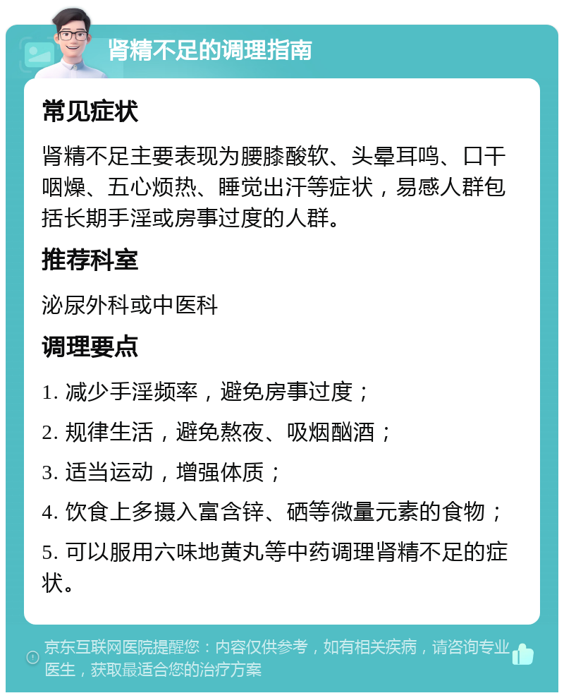 肾精不足的调理指南 常见症状 肾精不足主要表现为腰膝酸软、头晕耳鸣、口干咽燥、五心烦热、睡觉出汗等症状，易感人群包括长期手淫或房事过度的人群。 推荐科室 泌尿外科或中医科 调理要点 1. 减少手淫频率，避免房事过度； 2. 规律生活，避免熬夜、吸烟酗酒； 3. 适当运动，增强体质； 4. 饮食上多摄入富含锌、硒等微量元素的食物； 5. 可以服用六味地黄丸等中药调理肾精不足的症状。