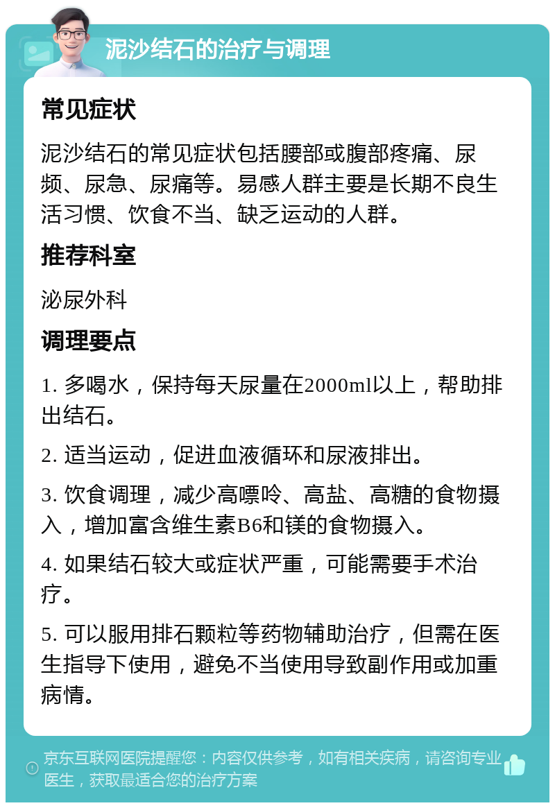 泥沙结石的治疗与调理 常见症状 泥沙结石的常见症状包括腰部或腹部疼痛、尿频、尿急、尿痛等。易感人群主要是长期不良生活习惯、饮食不当、缺乏运动的人群。 推荐科室 泌尿外科 调理要点 1. 多喝水，保持每天尿量在2000ml以上，帮助排出结石。 2. 适当运动，促进血液循环和尿液排出。 3. 饮食调理，减少高嘌呤、高盐、高糖的食物摄入，增加富含维生素B6和镁的食物摄入。 4. 如果结石较大或症状严重，可能需要手术治疗。 5. 可以服用排石颗粒等药物辅助治疗，但需在医生指导下使用，避免不当使用导致副作用或加重病情。