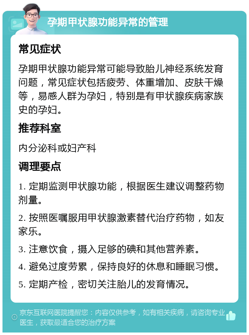 孕期甲状腺功能异常的管理 常见症状 孕期甲状腺功能异常可能导致胎儿神经系统发育问题，常见症状包括疲劳、体重增加、皮肤干燥等，易感人群为孕妇，特别是有甲状腺疾病家族史的孕妇。 推荐科室 内分泌科或妇产科 调理要点 1. 定期监测甲状腺功能，根据医生建议调整药物剂量。 2. 按照医嘱服用甲状腺激素替代治疗药物，如友家乐。 3. 注意饮食，摄入足够的碘和其他营养素。 4. 避免过度劳累，保持良好的休息和睡眠习惯。 5. 定期产检，密切关注胎儿的发育情况。