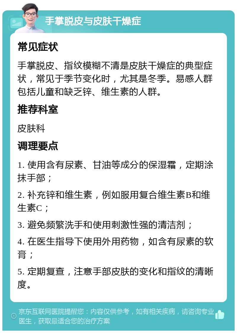 手掌脱皮与皮肤干燥症 常见症状 手掌脱皮、指纹模糊不清是皮肤干燥症的典型症状，常见于季节变化时，尤其是冬季。易感人群包括儿童和缺乏锌、维生素的人群。 推荐科室 皮肤科 调理要点 1. 使用含有尿素、甘油等成分的保湿霜，定期涂抹手部； 2. 补充锌和维生素，例如服用复合维生素B和维生素C； 3. 避免频繁洗手和使用刺激性强的清洁剂； 4. 在医生指导下使用外用药物，如含有尿素的软膏； 5. 定期复查，注意手部皮肤的变化和指纹的清晰度。