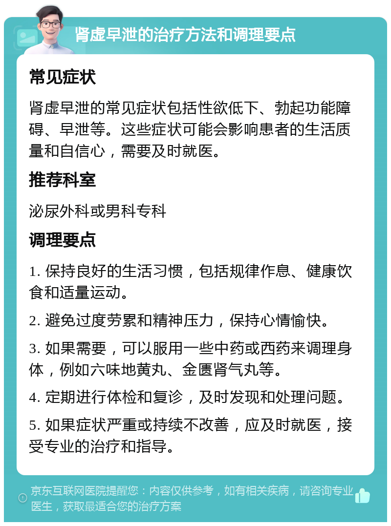 肾虚早泄的治疗方法和调理要点 常见症状 肾虚早泄的常见症状包括性欲低下、勃起功能障碍、早泄等。这些症状可能会影响患者的生活质量和自信心，需要及时就医。 推荐科室 泌尿外科或男科专科 调理要点 1. 保持良好的生活习惯，包括规律作息、健康饮食和适量运动。 2. 避免过度劳累和精神压力，保持心情愉快。 3. 如果需要，可以服用一些中药或西药来调理身体，例如六味地黄丸、金匮肾气丸等。 4. 定期进行体检和复诊，及时发现和处理问题。 5. 如果症状严重或持续不改善，应及时就医，接受专业的治疗和指导。