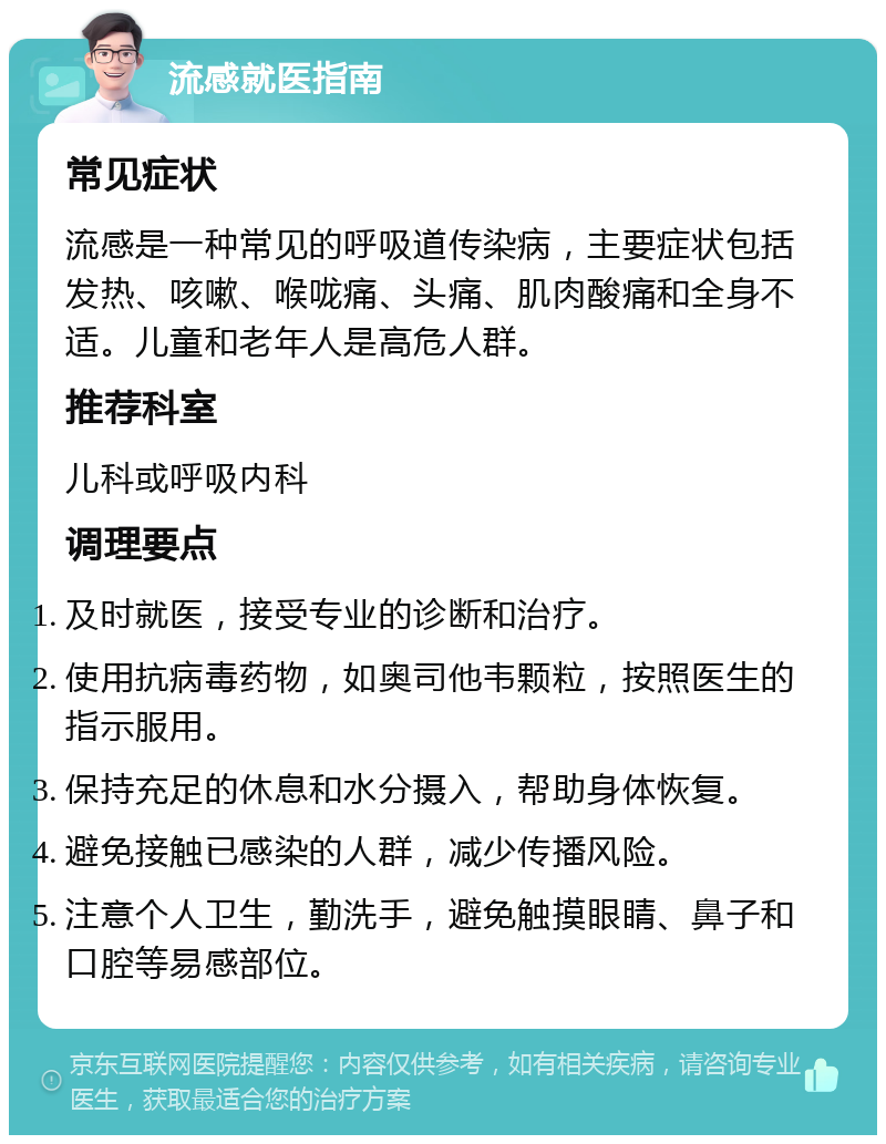 流感就医指南 常见症状 流感是一种常见的呼吸道传染病，主要症状包括发热、咳嗽、喉咙痛、头痛、肌肉酸痛和全身不适。儿童和老年人是高危人群。 推荐科室 儿科或呼吸内科 调理要点 及时就医，接受专业的诊断和治疗。 使用抗病毒药物，如奥司他韦颗粒，按照医生的指示服用。 保持充足的休息和水分摄入，帮助身体恢复。 避免接触已感染的人群，减少传播风险。 注意个人卫生，勤洗手，避免触摸眼睛、鼻子和口腔等易感部位。