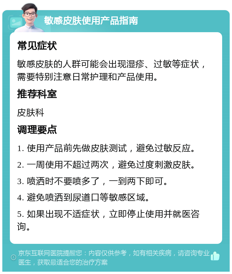 敏感皮肤使用产品指南 常见症状 敏感皮肤的人群可能会出现湿疹、过敏等症状，需要特别注意日常护理和产品使用。 推荐科室 皮肤科 调理要点 1. 使用产品前先做皮肤测试，避免过敏反应。 2. 一周使用不超过两次，避免过度刺激皮肤。 3. 喷洒时不要喷多了，一到两下即可。 4. 避免喷洒到尿道口等敏感区域。 5. 如果出现不适症状，立即停止使用并就医咨询。