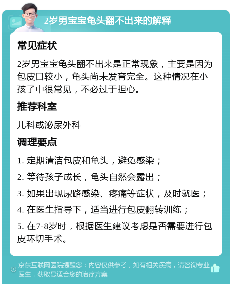 2岁男宝宝龟头翻不出来的解释 常见症状 2岁男宝宝龟头翻不出来是正常现象，主要是因为包皮口较小，龟头尚未发育完全。这种情况在小孩子中很常见，不必过于担心。 推荐科室 儿科或泌尿外科 调理要点 1. 定期清洁包皮和龟头，避免感染； 2. 等待孩子成长，龟头自然会露出； 3. 如果出现尿路感染、疼痛等症状，及时就医； 4. 在医生指导下，适当进行包皮翻转训练； 5. 在7-8岁时，根据医生建议考虑是否需要进行包皮环切手术。