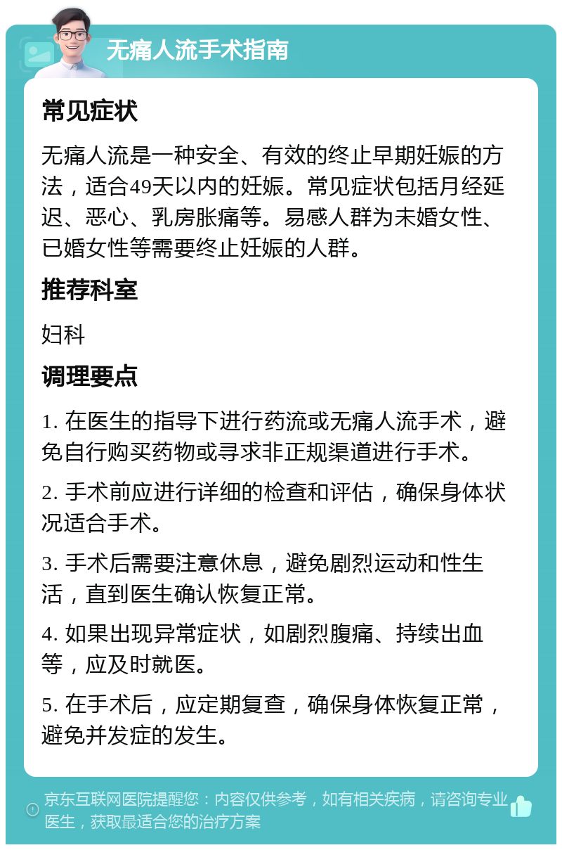 无痛人流手术指南 常见症状 无痛人流是一种安全、有效的终止早期妊娠的方法，适合49天以内的妊娠。常见症状包括月经延迟、恶心、乳房胀痛等。易感人群为未婚女性、已婚女性等需要终止妊娠的人群。 推荐科室 妇科 调理要点 1. 在医生的指导下进行药流或无痛人流手术，避免自行购买药物或寻求非正规渠道进行手术。 2. 手术前应进行详细的检查和评估，确保身体状况适合手术。 3. 手术后需要注意休息，避免剧烈运动和性生活，直到医生确认恢复正常。 4. 如果出现异常症状，如剧烈腹痛、持续出血等，应及时就医。 5. 在手术后，应定期复查，确保身体恢复正常，避免并发症的发生。