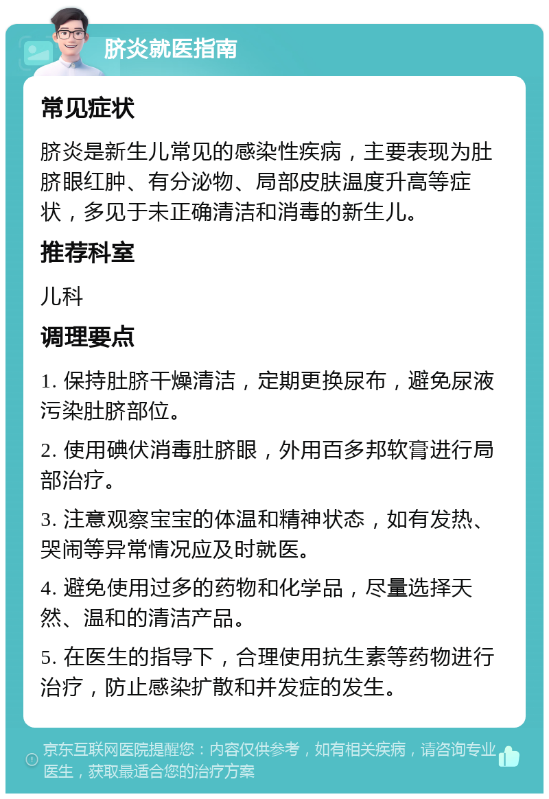 脐炎就医指南 常见症状 脐炎是新生儿常见的感染性疾病，主要表现为肚脐眼红肿、有分泌物、局部皮肤温度升高等症状，多见于未正确清洁和消毒的新生儿。 推荐科室 儿科 调理要点 1. 保持肚脐干燥清洁，定期更换尿布，避免尿液污染肚脐部位。 2. 使用碘伏消毒肚脐眼，外用百多邦软膏进行局部治疗。 3. 注意观察宝宝的体温和精神状态，如有发热、哭闹等异常情况应及时就医。 4. 避免使用过多的药物和化学品，尽量选择天然、温和的清洁产品。 5. 在医生的指导下，合理使用抗生素等药物进行治疗，防止感染扩散和并发症的发生。