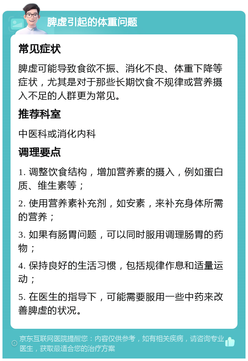 脾虚引起的体重问题 常见症状 脾虚可能导致食欲不振、消化不良、体重下降等症状，尤其是对于那些长期饮食不规律或营养摄入不足的人群更为常见。 推荐科室 中医科或消化内科 调理要点 1. 调整饮食结构，增加营养素的摄入，例如蛋白质、维生素等； 2. 使用营养素补充剂，如安素，来补充身体所需的营养； 3. 如果有肠胃问题，可以同时服用调理肠胃的药物； 4. 保持良好的生活习惯，包括规律作息和适量运动； 5. 在医生的指导下，可能需要服用一些中药来改善脾虚的状况。