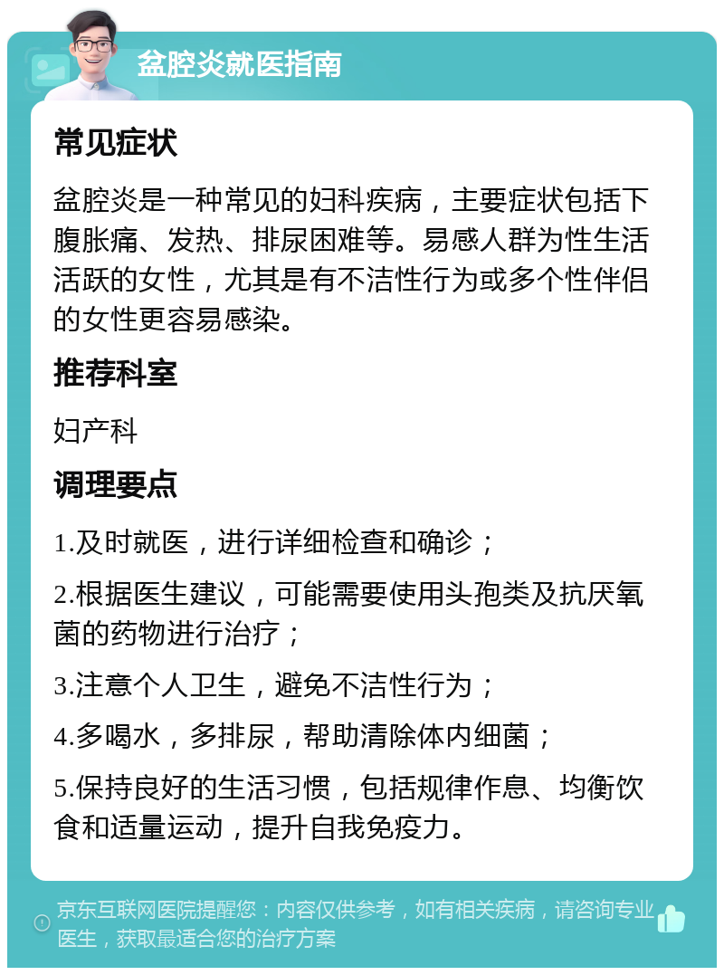 盆腔炎就医指南 常见症状 盆腔炎是一种常见的妇科疾病，主要症状包括下腹胀痛、发热、排尿困难等。易感人群为性生活活跃的女性，尤其是有不洁性行为或多个性伴侣的女性更容易感染。 推荐科室 妇产科 调理要点 1.及时就医，进行详细检查和确诊； 2.根据医生建议，可能需要使用头孢类及抗厌氧菌的药物进行治疗； 3.注意个人卫生，避免不洁性行为； 4.多喝水，多排尿，帮助清除体内细菌； 5.保持良好的生活习惯，包括规律作息、均衡饮食和适量运动，提升自我免疫力。