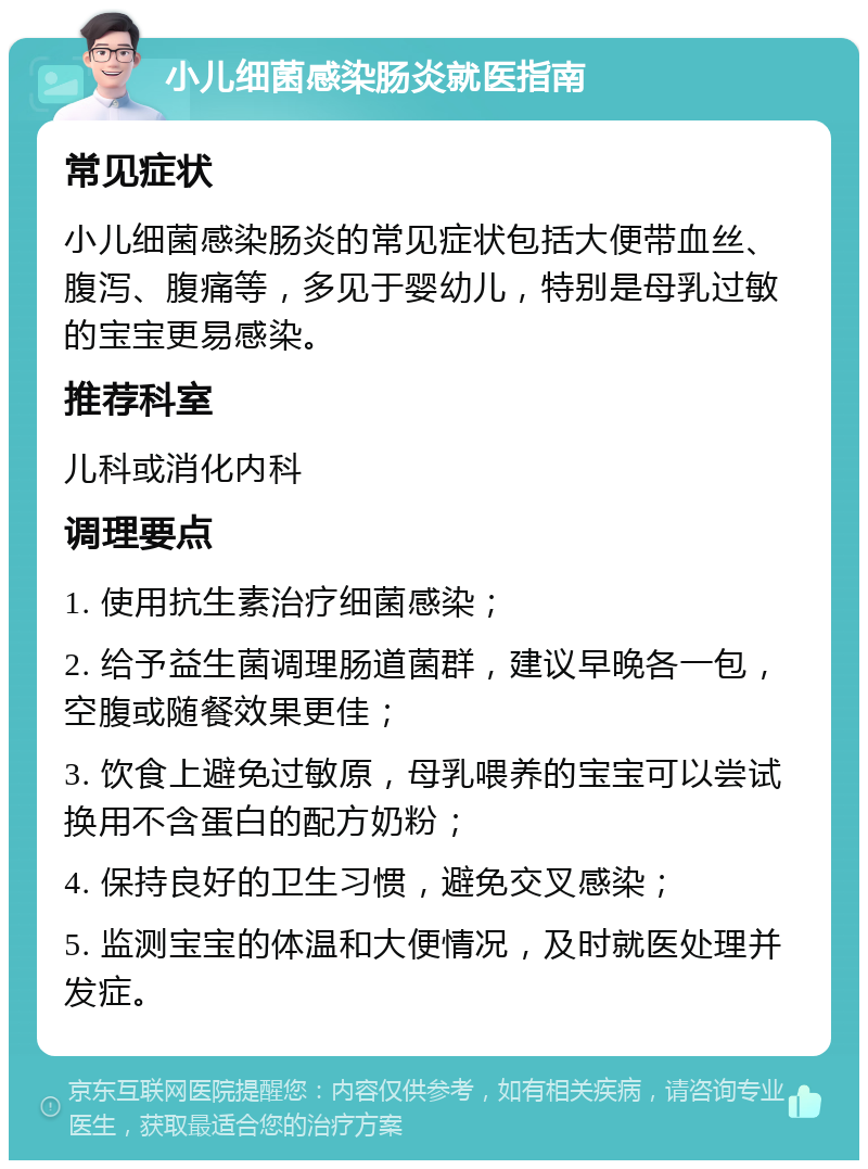 小儿细菌感染肠炎就医指南 常见症状 小儿细菌感染肠炎的常见症状包括大便带血丝、腹泻、腹痛等，多见于婴幼儿，特别是母乳过敏的宝宝更易感染。 推荐科室 儿科或消化内科 调理要点 1. 使用抗生素治疗细菌感染； 2. 给予益生菌调理肠道菌群，建议早晚各一包，空腹或随餐效果更佳； 3. 饮食上避免过敏原，母乳喂养的宝宝可以尝试换用不含蛋白的配方奶粉； 4. 保持良好的卫生习惯，避免交叉感染； 5. 监测宝宝的体温和大便情况，及时就医处理并发症。