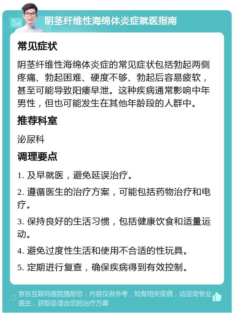 阴茎纤维性海绵体炎症就医指南 常见症状 阴茎纤维性海绵体炎症的常见症状包括勃起两侧疼痛、勃起困难、硬度不够、勃起后容易疲软，甚至可能导致阳痿早泄。这种疾病通常影响中年男性，但也可能发生在其他年龄段的人群中。 推荐科室 泌尿科 调理要点 1. 及早就医，避免延误治疗。 2. 遵循医生的治疗方案，可能包括药物治疗和电疗。 3. 保持良好的生活习惯，包括健康饮食和适量运动。 4. 避免过度性生活和使用不合适的性玩具。 5. 定期进行复查，确保疾病得到有效控制。