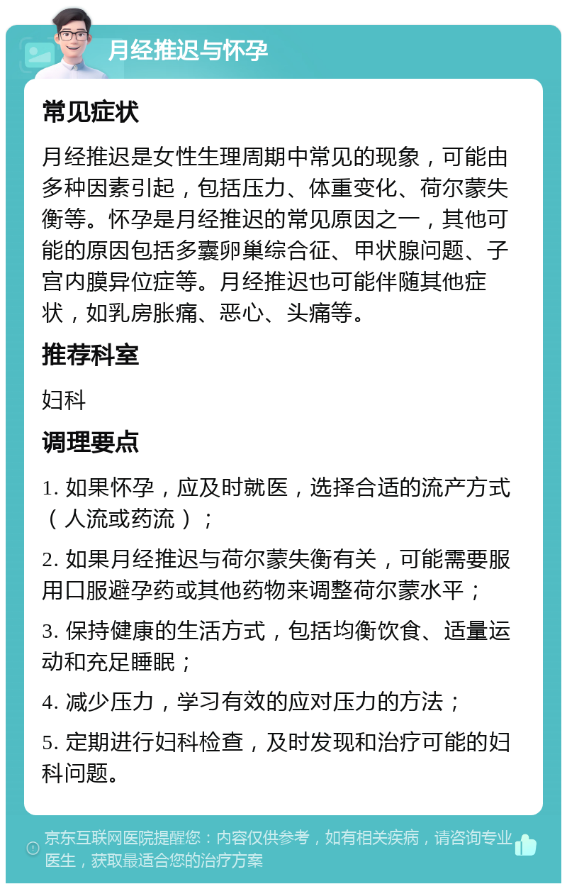 月经推迟与怀孕 常见症状 月经推迟是女性生理周期中常见的现象，可能由多种因素引起，包括压力、体重变化、荷尔蒙失衡等。怀孕是月经推迟的常见原因之一，其他可能的原因包括多囊卵巢综合征、甲状腺问题、子宫内膜异位症等。月经推迟也可能伴随其他症状，如乳房胀痛、恶心、头痛等。 推荐科室 妇科 调理要点 1. 如果怀孕，应及时就医，选择合适的流产方式（人流或药流）； 2. 如果月经推迟与荷尔蒙失衡有关，可能需要服用口服避孕药或其他药物来调整荷尔蒙水平； 3. 保持健康的生活方式，包括均衡饮食、适量运动和充足睡眠； 4. 减少压力，学习有效的应对压力的方法； 5. 定期进行妇科检查，及时发现和治疗可能的妇科问题。