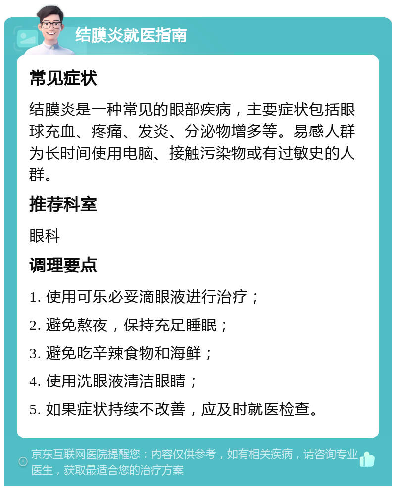 结膜炎就医指南 常见症状 结膜炎是一种常见的眼部疾病，主要症状包括眼球充血、疼痛、发炎、分泌物增多等。易感人群为长时间使用电脑、接触污染物或有过敏史的人群。 推荐科室 眼科 调理要点 1. 使用可乐必妥滴眼液进行治疗； 2. 避免熬夜，保持充足睡眠； 3. 避免吃辛辣食物和海鲜； 4. 使用洗眼液清洁眼睛； 5. 如果症状持续不改善，应及时就医检查。