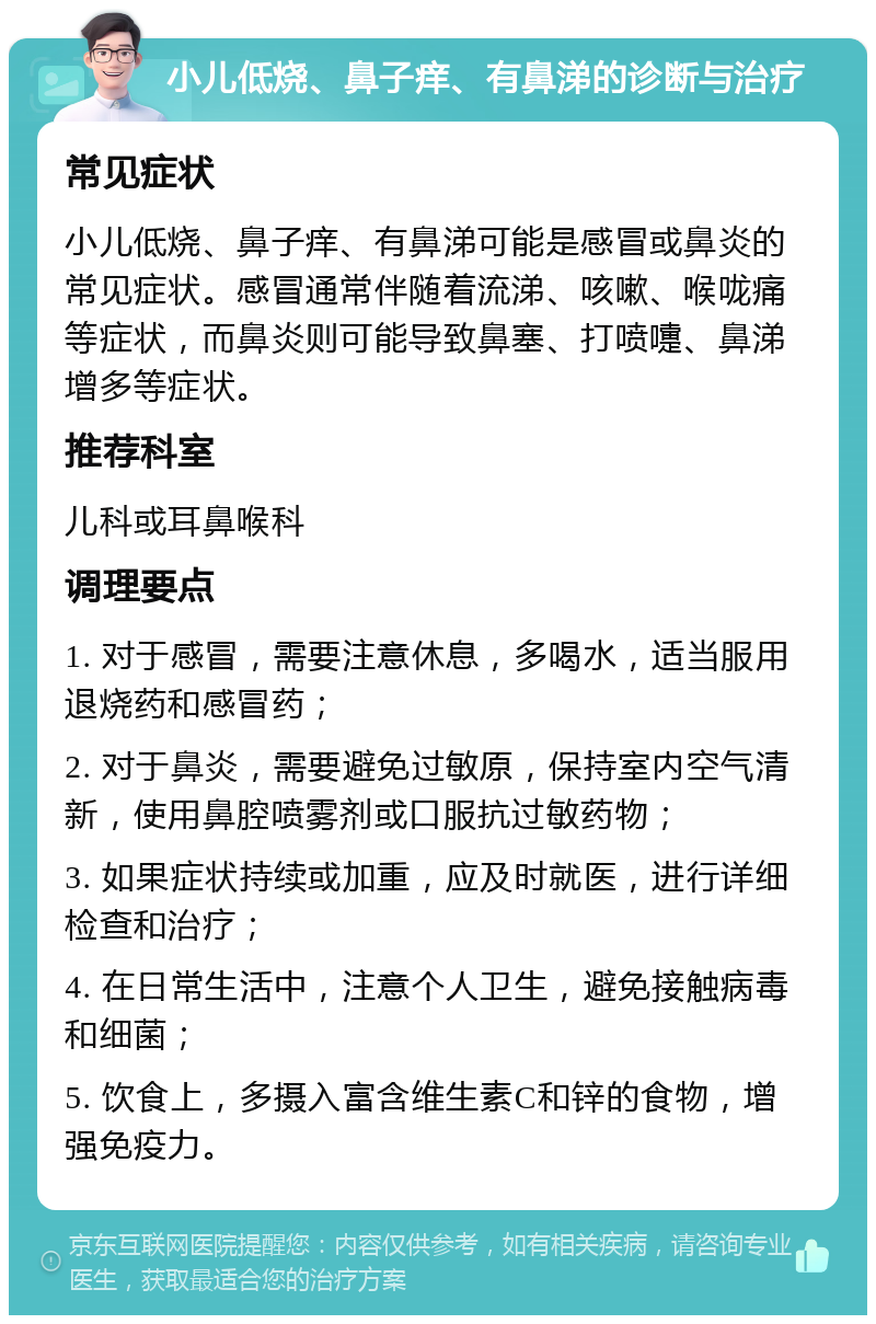 小儿低烧、鼻子痒、有鼻涕的诊断与治疗 常见症状 小儿低烧、鼻子痒、有鼻涕可能是感冒或鼻炎的常见症状。感冒通常伴随着流涕、咳嗽、喉咙痛等症状，而鼻炎则可能导致鼻塞、打喷嚏、鼻涕增多等症状。 推荐科室 儿科或耳鼻喉科 调理要点 1. 对于感冒，需要注意休息，多喝水，适当服用退烧药和感冒药； 2. 对于鼻炎，需要避免过敏原，保持室内空气清新，使用鼻腔喷雾剂或口服抗过敏药物； 3. 如果症状持续或加重，应及时就医，进行详细检查和治疗； 4. 在日常生活中，注意个人卫生，避免接触病毒和细菌； 5. 饮食上，多摄入富含维生素C和锌的食物，增强免疫力。