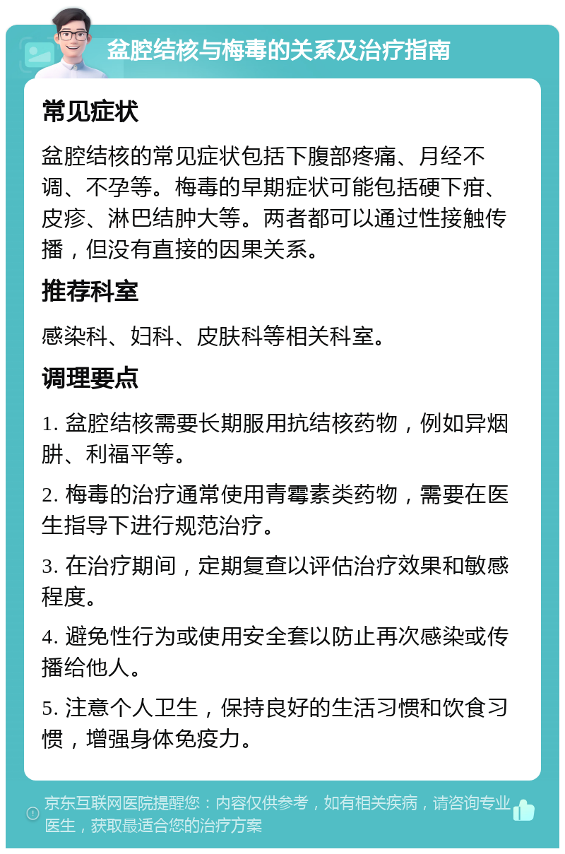 盆腔结核与梅毒的关系及治疗指南 常见症状 盆腔结核的常见症状包括下腹部疼痛、月经不调、不孕等。梅毒的早期症状可能包括硬下疳、皮疹、淋巴结肿大等。两者都可以通过性接触传播，但没有直接的因果关系。 推荐科室 感染科、妇科、皮肤科等相关科室。 调理要点 1. 盆腔结核需要长期服用抗结核药物，例如异烟肼、利福平等。 2. 梅毒的治疗通常使用青霉素类药物，需要在医生指导下进行规范治疗。 3. 在治疗期间，定期复查以评估治疗效果和敏感程度。 4. 避免性行为或使用安全套以防止再次感染或传播给他人。 5. 注意个人卫生，保持良好的生活习惯和饮食习惯，增强身体免疫力。