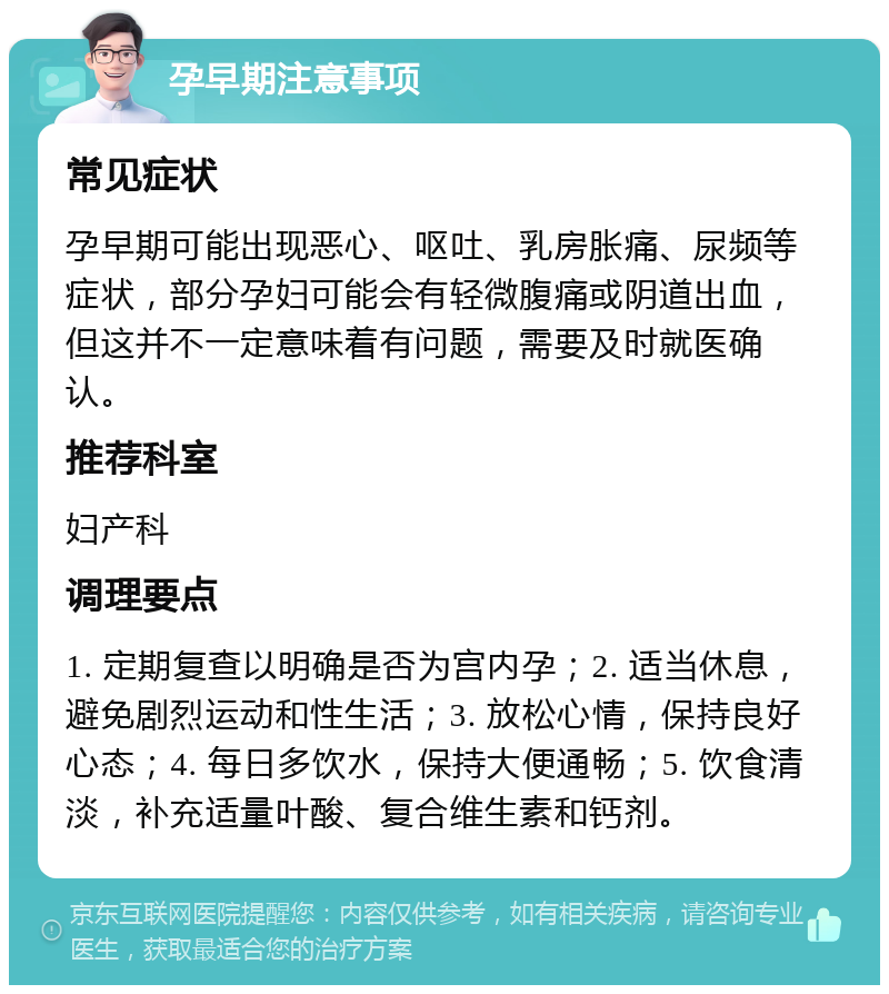 孕早期注意事项 常见症状 孕早期可能出现恶心、呕吐、乳房胀痛、尿频等症状，部分孕妇可能会有轻微腹痛或阴道出血，但这并不一定意味着有问题，需要及时就医确认。 推荐科室 妇产科 调理要点 1. 定期复查以明确是否为宫内孕；2. 适当休息，避免剧烈运动和性生活；3. 放松心情，保持良好心态；4. 每日多饮水，保持大便通畅；5. 饮食清淡，补充适量叶酸、复合维生素和钙剂。