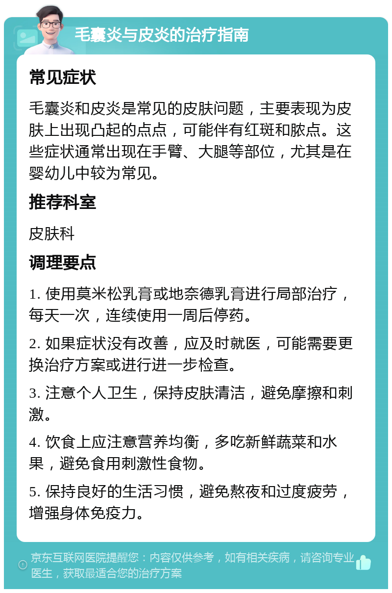 毛囊炎与皮炎的治疗指南 常见症状 毛囊炎和皮炎是常见的皮肤问题，主要表现为皮肤上出现凸起的点点，可能伴有红斑和脓点。这些症状通常出现在手臂、大腿等部位，尤其是在婴幼儿中较为常见。 推荐科室 皮肤科 调理要点 1. 使用莫米松乳膏或地奈德乳膏进行局部治疗，每天一次，连续使用一周后停药。 2. 如果症状没有改善，应及时就医，可能需要更换治疗方案或进行进一步检查。 3. 注意个人卫生，保持皮肤清洁，避免摩擦和刺激。 4. 饮食上应注意营养均衡，多吃新鲜蔬菜和水果，避免食用刺激性食物。 5. 保持良好的生活习惯，避免熬夜和过度疲劳，增强身体免疫力。