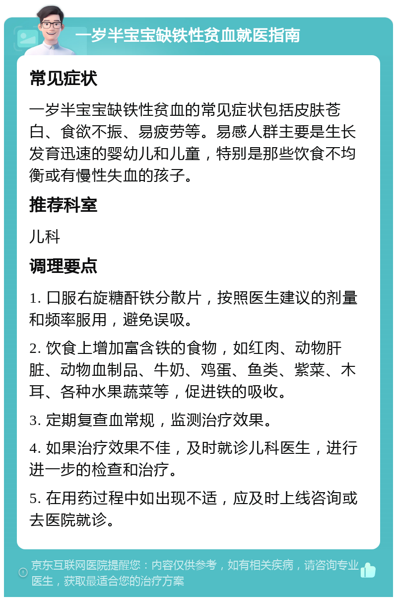 一岁半宝宝缺铁性贫血就医指南 常见症状 一岁半宝宝缺铁性贫血的常见症状包括皮肤苍白、食欲不振、易疲劳等。易感人群主要是生长发育迅速的婴幼儿和儿童，特别是那些饮食不均衡或有慢性失血的孩子。 推荐科室 儿科 调理要点 1. 口服右旋糖酐铁分散片，按照医生建议的剂量和频率服用，避免误吸。 2. 饮食上增加富含铁的食物，如红肉、动物肝脏、动物血制品、牛奶、鸡蛋、鱼类、紫菜、木耳、各种水果蔬菜等，促进铁的吸收。 3. 定期复查血常规，监测治疗效果。 4. 如果治疗效果不佳，及时就诊儿科医生，进行进一步的检查和治疗。 5. 在用药过程中如出现不适，应及时上线咨询或去医院就诊。