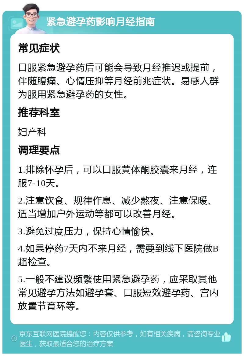 紧急避孕药影响月经指南 常见症状 口服紧急避孕药后可能会导致月经推迟或提前，伴随腹痛、心情压抑等月经前兆症状。易感人群为服用紧急避孕药的女性。 推荐科室 妇产科 调理要点 1.排除怀孕后，可以口服黄体酮胶囊来月经，连服7-10天。 2.注意饮食、规律作息、减少熬夜、注意保暖、适当增加户外运动等都可以改善月经。 3.避免过度压力，保持心情愉快。 4.如果停药7天内不来月经，需要到线下医院做B超检查。 5.一般不建议频繁使用紧急避孕药，应采取其他常见避孕方法如避孕套、口服短效避孕药、宫内放置节育环等。