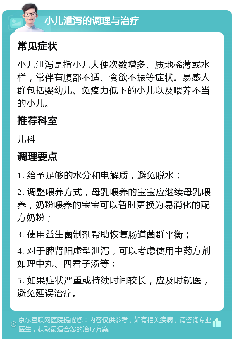 小儿泄泻的调理与治疗 常见症状 小儿泄泻是指小儿大便次数增多、质地稀薄或水样，常伴有腹部不适、食欲不振等症状。易感人群包括婴幼儿、免疫力低下的小儿以及喂养不当的小儿。 推荐科室 儿科 调理要点 1. 给予足够的水分和电解质，避免脱水； 2. 调整喂养方式，母乳喂养的宝宝应继续母乳喂养，奶粉喂养的宝宝可以暂时更换为易消化的配方奶粉； 3. 使用益生菌制剂帮助恢复肠道菌群平衡； 4. 对于脾肾阳虚型泄泻，可以考虑使用中药方剂如理中丸、四君子汤等； 5. 如果症状严重或持续时间较长，应及时就医，避免延误治疗。