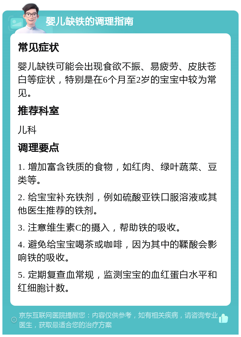 婴儿缺铁的调理指南 常见症状 婴儿缺铁可能会出现食欲不振、易疲劳、皮肤苍白等症状，特别是在6个月至2岁的宝宝中较为常见。 推荐科室 儿科 调理要点 1. 增加富含铁质的食物，如红肉、绿叶蔬菜、豆类等。 2. 给宝宝补充铁剂，例如硫酸亚铁口服溶液或其他医生推荐的铁剂。 3. 注意维生素C的摄入，帮助铁的吸收。 4. 避免给宝宝喝茶或咖啡，因为其中的鞣酸会影响铁的吸收。 5. 定期复查血常规，监测宝宝的血红蛋白水平和红细胞计数。