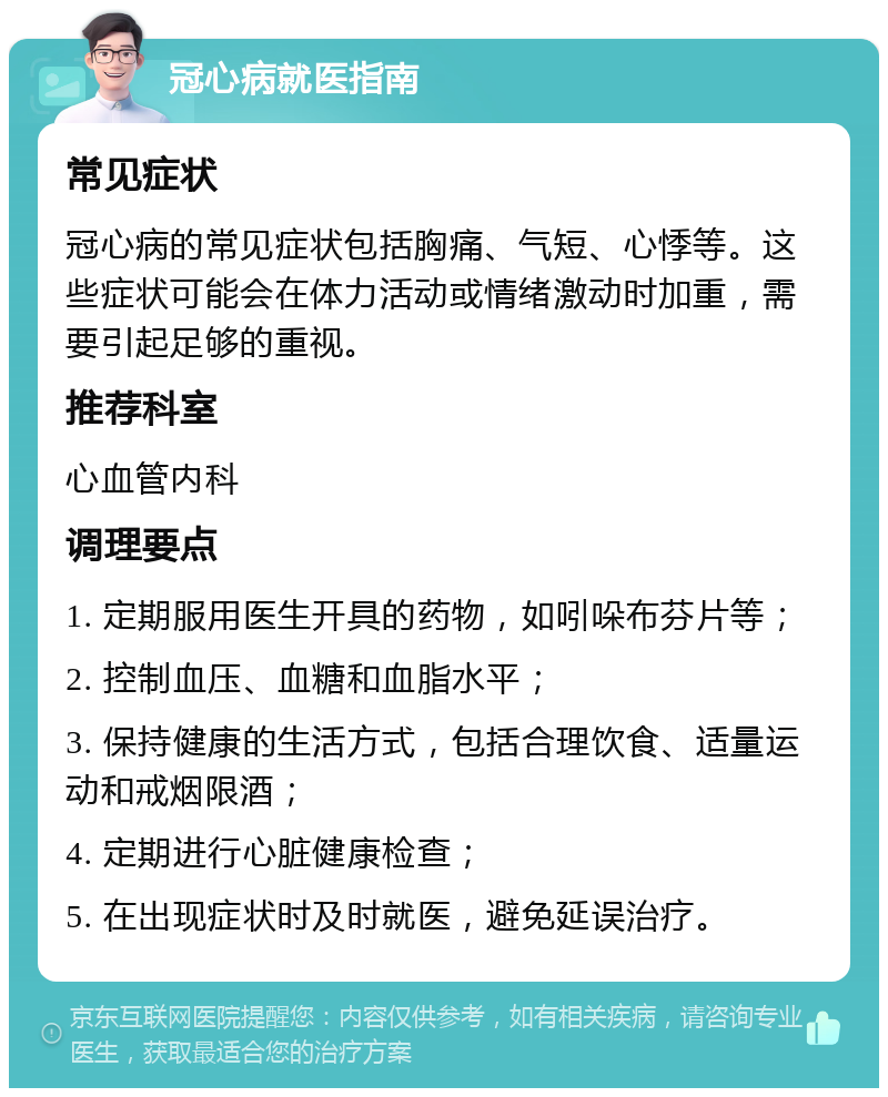 冠心病就医指南 常见症状 冠心病的常见症状包括胸痛、气短、心悸等。这些症状可能会在体力活动或情绪激动时加重，需要引起足够的重视。 推荐科室 心血管内科 调理要点 1. 定期服用医生开具的药物，如吲哚布芬片等； 2. 控制血压、血糖和血脂水平； 3. 保持健康的生活方式，包括合理饮食、适量运动和戒烟限酒； 4. 定期进行心脏健康检查； 5. 在出现症状时及时就医，避免延误治疗。