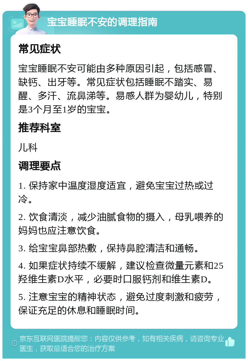 宝宝睡眠不安的调理指南 常见症状 宝宝睡眠不安可能由多种原因引起，包括感冒、缺钙、出牙等。常见症状包括睡眠不踏实、易醒、多汗、流鼻涕等。易感人群为婴幼儿，特别是3个月至1岁的宝宝。 推荐科室 儿科 调理要点 1. 保持家中温度湿度适宜，避免宝宝过热或过冷。 2. 饮食清淡，减少油腻食物的摄入，母乳喂养的妈妈也应注意饮食。 3. 给宝宝鼻部热敷，保持鼻腔清洁和通畅。 4. 如果症状持续不缓解，建议检查微量元素和25羟维生素D水平，必要时口服钙剂和维生素D。 5. 注意宝宝的精神状态，避免过度刺激和疲劳，保证充足的休息和睡眠时间。