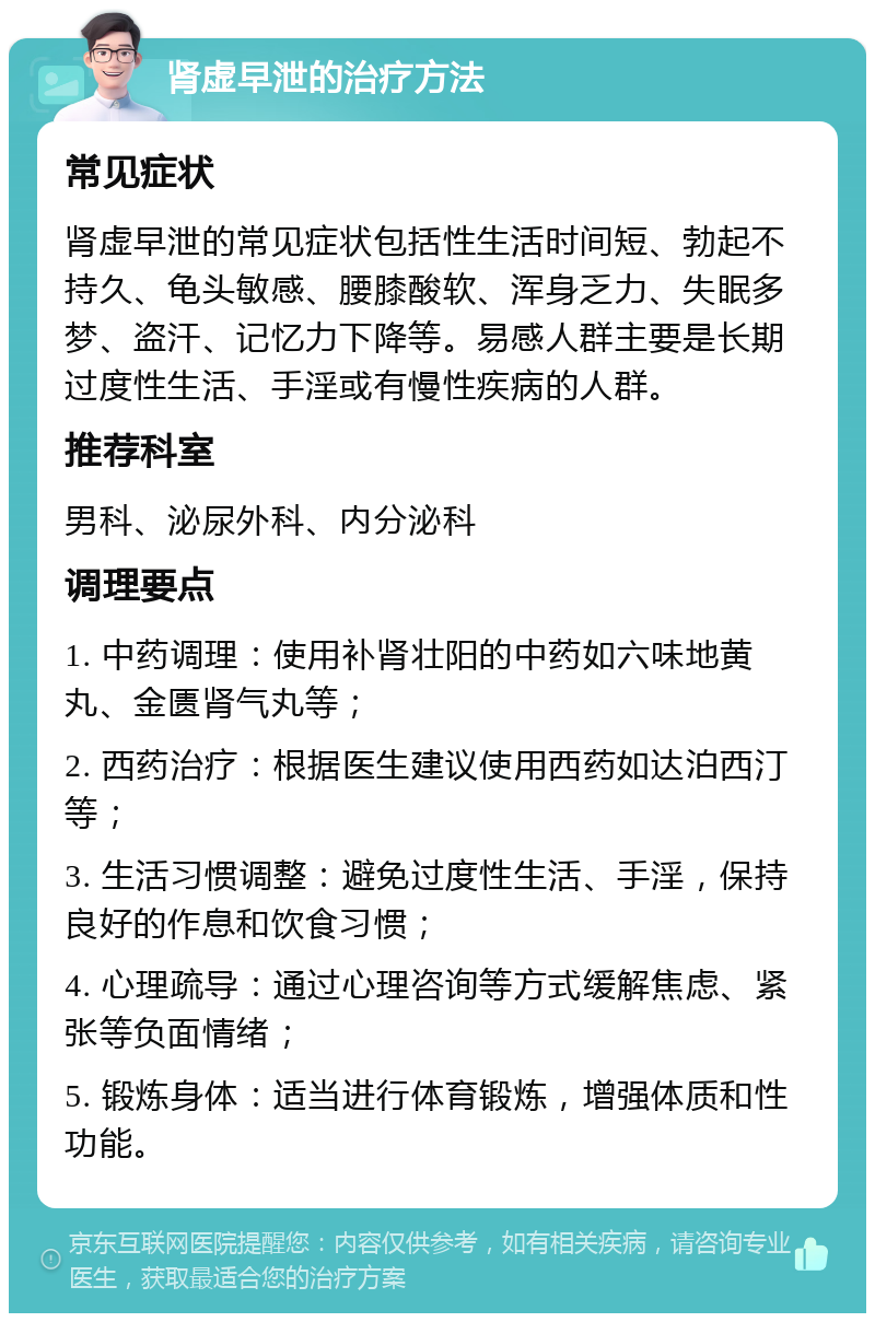 肾虚早泄的治疗方法 常见症状 肾虚早泄的常见症状包括性生活时间短、勃起不持久、龟头敏感、腰膝酸软、浑身乏力、失眠多梦、盗汗、记忆力下降等。易感人群主要是长期过度性生活、手淫或有慢性疾病的人群。 推荐科室 男科、泌尿外科、内分泌科 调理要点 1. 中药调理：使用补肾壮阳的中药如六味地黄丸、金匮肾气丸等； 2. 西药治疗：根据医生建议使用西药如达泊西汀等； 3. 生活习惯调整：避免过度性生活、手淫，保持良好的作息和饮食习惯； 4. 心理疏导：通过心理咨询等方式缓解焦虑、紧张等负面情绪； 5. 锻炼身体：适当进行体育锻炼，增强体质和性功能。