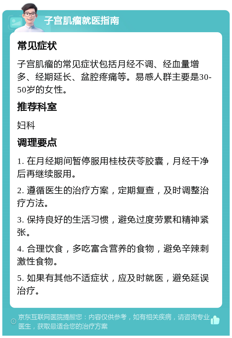 子宫肌瘤就医指南 常见症状 子宫肌瘤的常见症状包括月经不调、经血量增多、经期延长、盆腔疼痛等。易感人群主要是30-50岁的女性。 推荐科室 妇科 调理要点 1. 在月经期间暂停服用桂枝茯苓胶囊，月经干净后再继续服用。 2. 遵循医生的治疗方案，定期复查，及时调整治疗方法。 3. 保持良好的生活习惯，避免过度劳累和精神紧张。 4. 合理饮食，多吃富含营养的食物，避免辛辣刺激性食物。 5. 如果有其他不适症状，应及时就医，避免延误治疗。