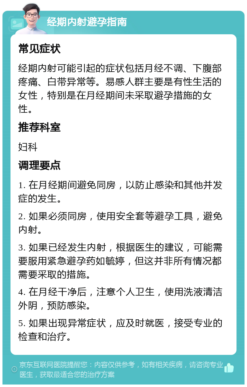 经期内射避孕指南 常见症状 经期内射可能引起的症状包括月经不调、下腹部疼痛、白带异常等。易感人群主要是有性生活的女性，特别是在月经期间未采取避孕措施的女性。 推荐科室 妇科 调理要点 1. 在月经期间避免同房，以防止感染和其他并发症的发生。 2. 如果必须同房，使用安全套等避孕工具，避免内射。 3. 如果已经发生内射，根据医生的建议，可能需要服用紧急避孕药如毓婷，但这并非所有情况都需要采取的措施。 4. 在月经干净后，注意个人卫生，使用洗液清洁外阴，预防感染。 5. 如果出现异常症状，应及时就医，接受专业的检查和治疗。