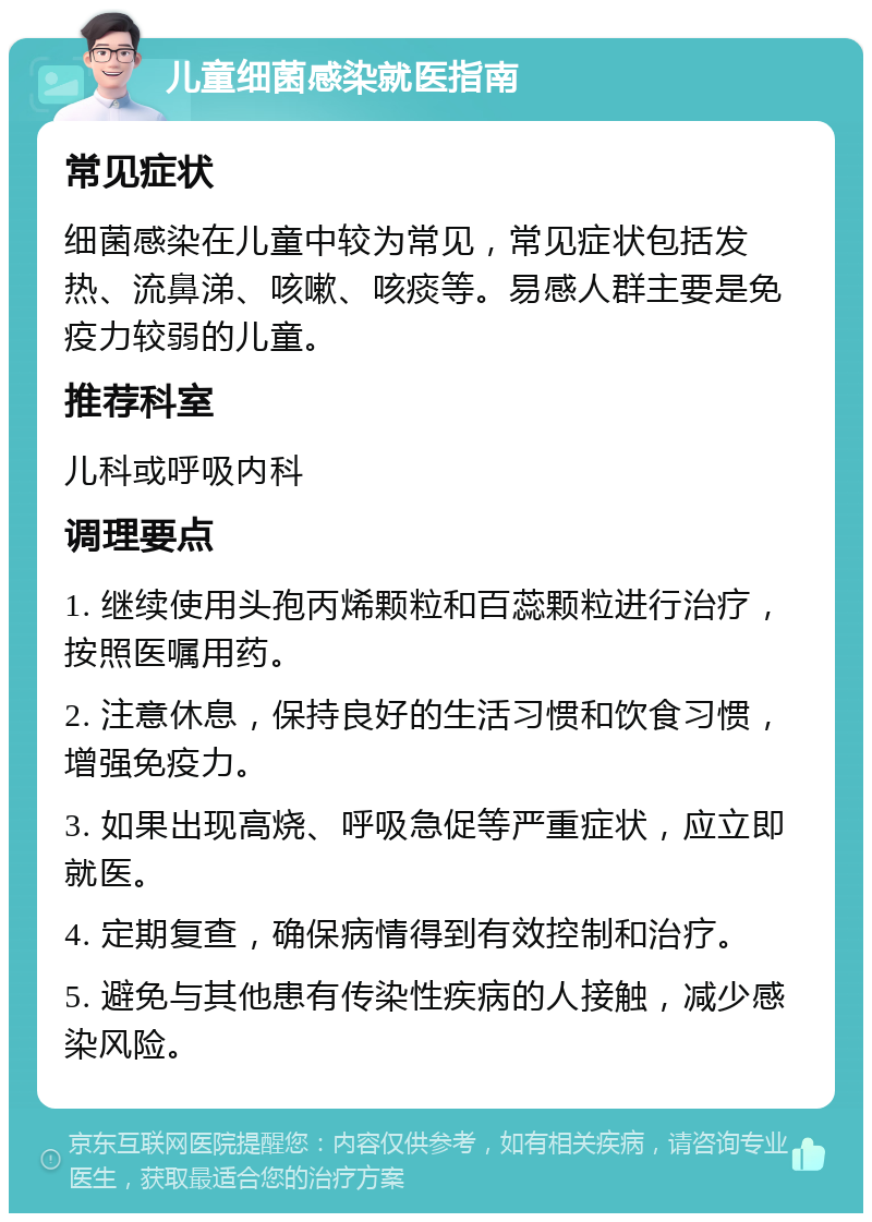 儿童细菌感染就医指南 常见症状 细菌感染在儿童中较为常见，常见症状包括发热、流鼻涕、咳嗽、咳痰等。易感人群主要是免疫力较弱的儿童。 推荐科室 儿科或呼吸内科 调理要点 1. 继续使用头孢丙烯颗粒和百蕊颗粒进行治疗，按照医嘱用药。 2. 注意休息，保持良好的生活习惯和饮食习惯，增强免疫力。 3. 如果出现高烧、呼吸急促等严重症状，应立即就医。 4. 定期复查，确保病情得到有效控制和治疗。 5. 避免与其他患有传染性疾病的人接触，减少感染风险。