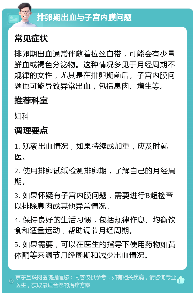 排卵期出血与子宫内膜问题 常见症状 排卵期出血通常伴随着拉丝白带，可能会有少量鲜血或褐色分泌物。这种情况多见于月经周期不规律的女性，尤其是在排卵期前后。子宫内膜问题也可能导致异常出血，包括息肉、增生等。 推荐科室 妇科 调理要点 1. 观察出血情况，如果持续或加重，应及时就医。 2. 使用排卵试纸检测排卵期，了解自己的月经周期。 3. 如果怀疑有子宫内膜问题，需要进行B超检查以排除息肉或其他异常情况。 4. 保持良好的生活习惯，包括规律作息、均衡饮食和适量运动，帮助调节月经周期。 5. 如果需要，可以在医生的指导下使用药物如黄体酮等来调节月经周期和减少出血情况。