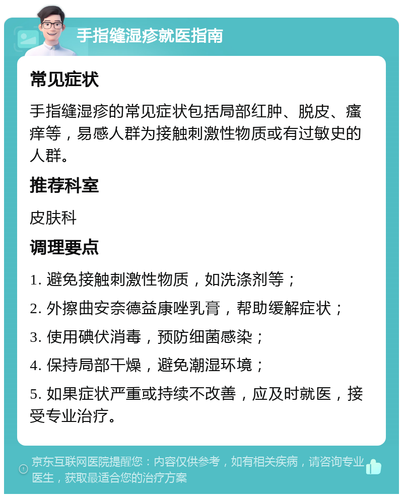 手指缝湿疹就医指南 常见症状 手指缝湿疹的常见症状包括局部红肿、脱皮、瘙痒等，易感人群为接触刺激性物质或有过敏史的人群。 推荐科室 皮肤科 调理要点 1. 避免接触刺激性物质，如洗涤剂等； 2. 外擦曲安奈德益康唑乳膏，帮助缓解症状； 3. 使用碘伏消毒，预防细菌感染； 4. 保持局部干燥，避免潮湿环境； 5. 如果症状严重或持续不改善，应及时就医，接受专业治疗。