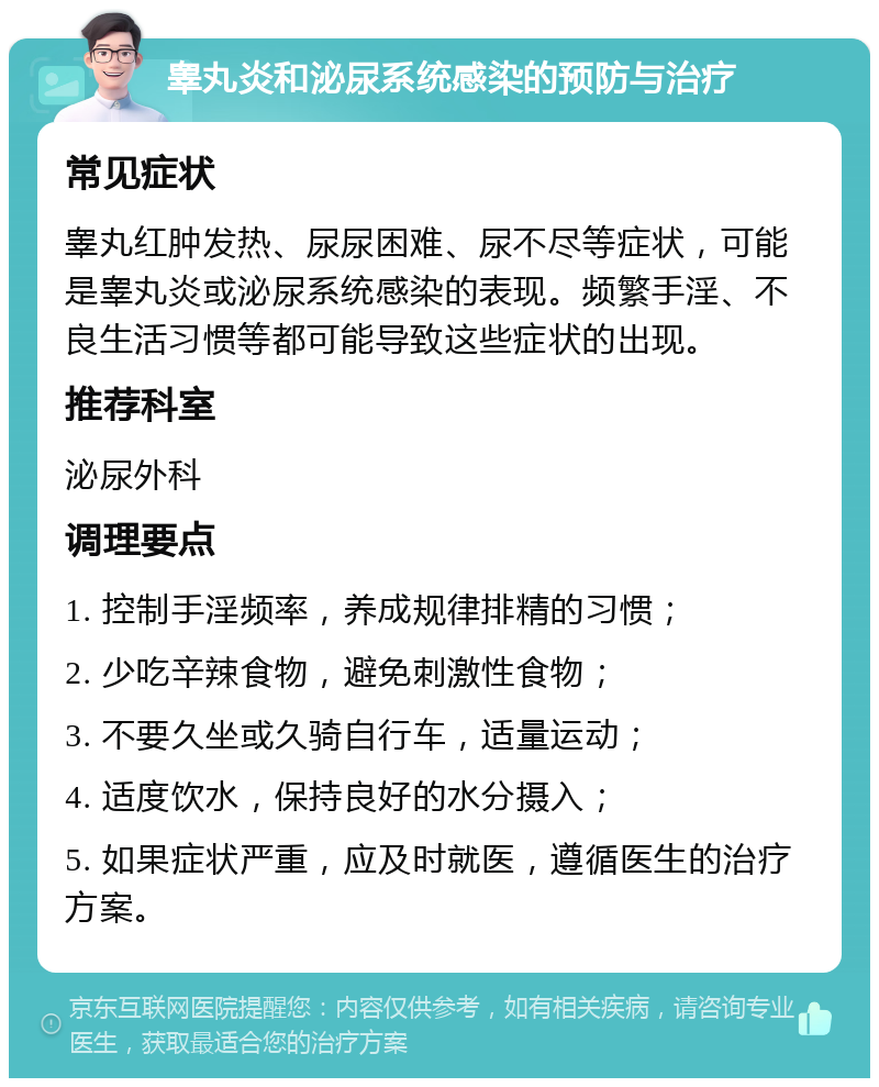 睾丸炎和泌尿系统感染的预防与治疗 常见症状 睾丸红肿发热、尿尿困难、尿不尽等症状，可能是睾丸炎或泌尿系统感染的表现。频繁手淫、不良生活习惯等都可能导致这些症状的出现。 推荐科室 泌尿外科 调理要点 1. 控制手淫频率，养成规律排精的习惯； 2. 少吃辛辣食物，避免刺激性食物； 3. 不要久坐或久骑自行车，适量运动； 4. 适度饮水，保持良好的水分摄入； 5. 如果症状严重，应及时就医，遵循医生的治疗方案。