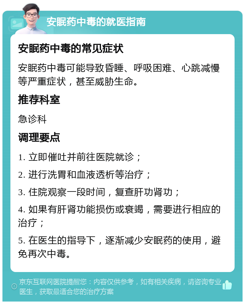 安眠药中毒的就医指南 安眠药中毒的常见症状 安眠药中毒可能导致昏睡、呼吸困难、心跳减慢等严重症状，甚至威胁生命。 推荐科室 急诊科 调理要点 1. 立即催吐并前往医院就诊； 2. 进行洗胃和血液透析等治疗； 3. 住院观察一段时间，复查肝功肾功； 4. 如果有肝肾功能损伤或衰竭，需要进行相应的治疗； 5. 在医生的指导下，逐渐减少安眠药的使用，避免再次中毒。