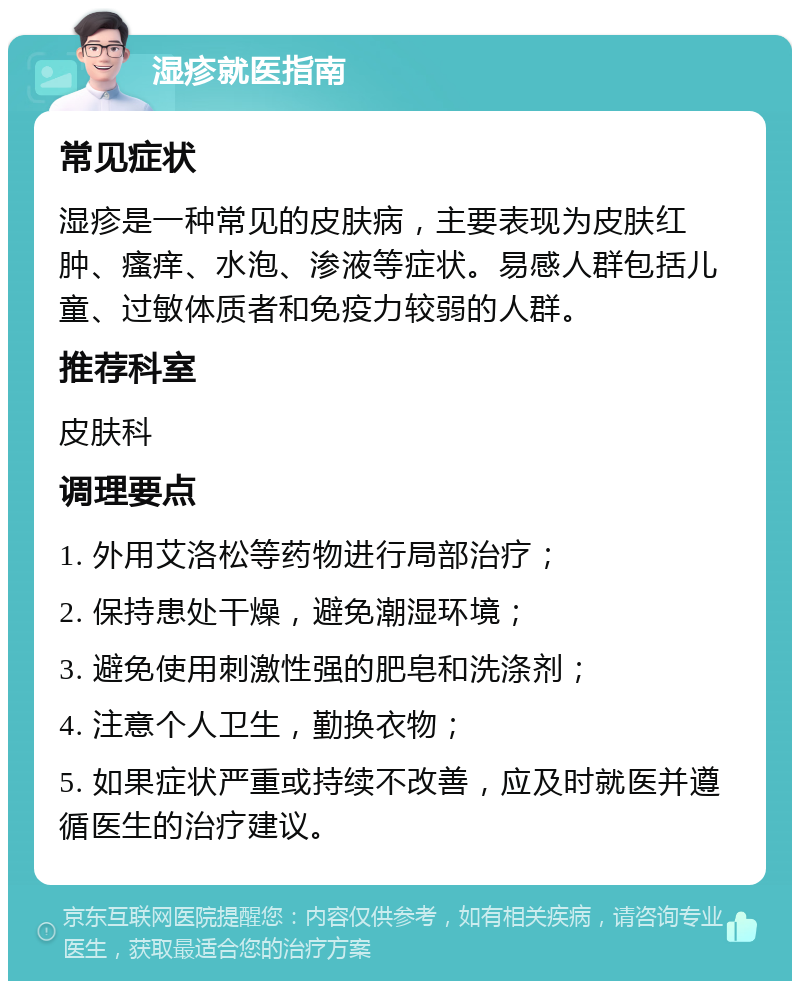 湿疹就医指南 常见症状 湿疹是一种常见的皮肤病，主要表现为皮肤红肿、瘙痒、水泡、渗液等症状。易感人群包括儿童、过敏体质者和免疫力较弱的人群。 推荐科室 皮肤科 调理要点 1. 外用艾洛松等药物进行局部治疗； 2. 保持患处干燥，避免潮湿环境； 3. 避免使用刺激性强的肥皂和洗涤剂； 4. 注意个人卫生，勤换衣物； 5. 如果症状严重或持续不改善，应及时就医并遵循医生的治疗建议。