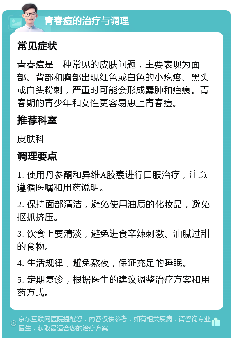 青春痘的治疗与调理 常见症状 青春痘是一种常见的皮肤问题，主要表现为面部、背部和胸部出现红色或白色的小疙瘩、黑头或白头粉刺，严重时可能会形成囊肿和疤痕。青春期的青少年和女性更容易患上青春痘。 推荐科室 皮肤科 调理要点 1. 使用丹参酮和异维A胶囊进行口服治疗，注意遵循医嘱和用药说明。 2. 保持面部清洁，避免使用油质的化妆品，避免抠抓挤压。 3. 饮食上要清淡，避免进食辛辣刺激、油腻过甜的食物。 4. 生活规律，避免熬夜，保证充足的睡眠。 5. 定期复诊，根据医生的建议调整治疗方案和用药方式。