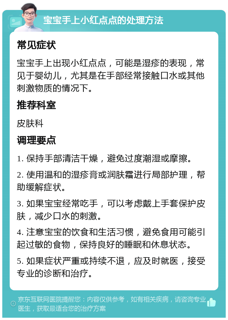 宝宝手上小红点点的处理方法 常见症状 宝宝手上出现小红点点，可能是湿疹的表现，常见于婴幼儿，尤其是在手部经常接触口水或其他刺激物质的情况下。 推荐科室 皮肤科 调理要点 1. 保持手部清洁干燥，避免过度潮湿或摩擦。 2. 使用温和的湿疹膏或润肤霜进行局部护理，帮助缓解症状。 3. 如果宝宝经常吃手，可以考虑戴上手套保护皮肤，减少口水的刺激。 4. 注意宝宝的饮食和生活习惯，避免食用可能引起过敏的食物，保持良好的睡眠和休息状态。 5. 如果症状严重或持续不退，应及时就医，接受专业的诊断和治疗。