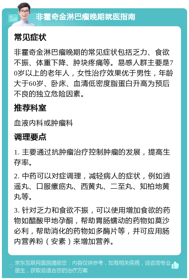 非霍奇金淋巴瘤晚期就医指南 常见症状 非霍奇金淋巴瘤晚期的常见症状包括乏力、食欲不振、体重下降、肿块疼痛等。易感人群主要是70岁以上的老年人，女性治疗效果优于男性，年龄大于60岁、卧床、血清低密度脂蛋白升高为预后不良的独立危险因素。 推荐科室 血液内科或肿瘤科 调理要点 1. 主要通过抗肿瘤治疗控制肿瘤的发展，提高生存率。 2. 中药可以对症调理，减轻病人的症状，例如逍遥丸、口服瘰疬丸、西黄丸、二至丸、知柏地黄丸等。 3. 针对乏力和食欲不振，可以使用增加食欲的药物如醋酸甲地孕酮，帮助胃肠蠕动的药物如莫沙必利，帮助消化的药物如多酶片等，并可应用肠内营养粉（安素）来增加营养。