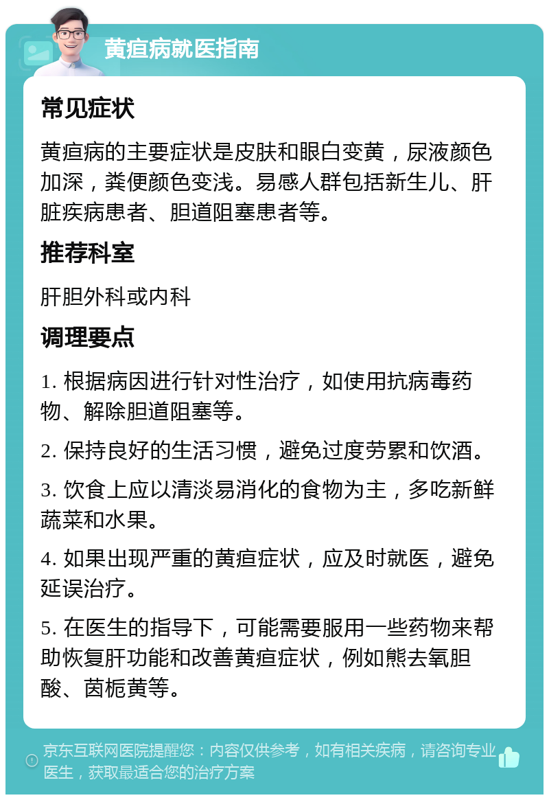 黄疸病就医指南 常见症状 黄疸病的主要症状是皮肤和眼白变黄，尿液颜色加深，粪便颜色变浅。易感人群包括新生儿、肝脏疾病患者、胆道阻塞患者等。 推荐科室 肝胆外科或内科 调理要点 1. 根据病因进行针对性治疗，如使用抗病毒药物、解除胆道阻塞等。 2. 保持良好的生活习惯，避免过度劳累和饮酒。 3. 饮食上应以清淡易消化的食物为主，多吃新鲜蔬菜和水果。 4. 如果出现严重的黄疸症状，应及时就医，避免延误治疗。 5. 在医生的指导下，可能需要服用一些药物来帮助恢复肝功能和改善黄疸症状，例如熊去氧胆酸、茵栀黄等。