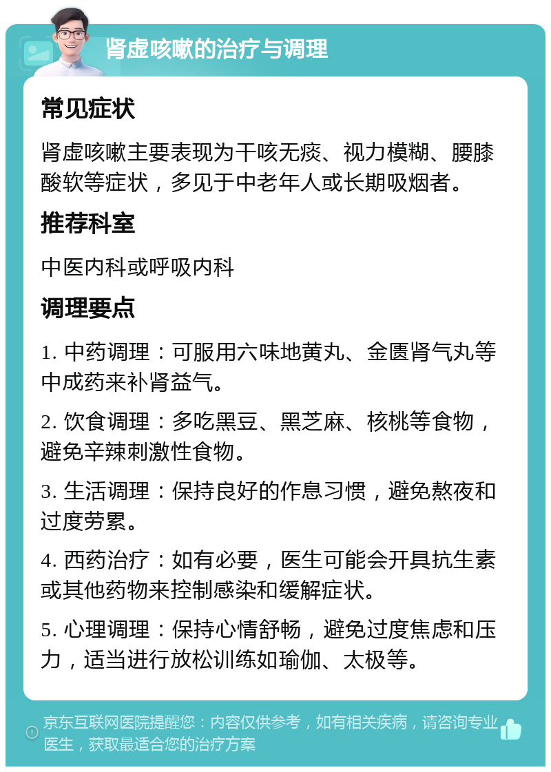 肾虚咳嗽的治疗与调理 常见症状 肾虚咳嗽主要表现为干咳无痰、视力模糊、腰膝酸软等症状，多见于中老年人或长期吸烟者。 推荐科室 中医内科或呼吸内科 调理要点 1. 中药调理：可服用六味地黄丸、金匮肾气丸等中成药来补肾益气。 2. 饮食调理：多吃黑豆、黑芝麻、核桃等食物，避免辛辣刺激性食物。 3. 生活调理：保持良好的作息习惯，避免熬夜和过度劳累。 4. 西药治疗：如有必要，医生可能会开具抗生素或其他药物来控制感染和缓解症状。 5. 心理调理：保持心情舒畅，避免过度焦虑和压力，适当进行放松训练如瑜伽、太极等。