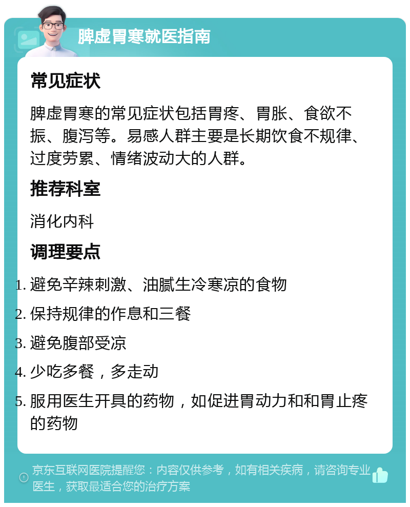 脾虚胃寒就医指南 常见症状 脾虚胃寒的常见症状包括胃疼、胃胀、食欲不振、腹泻等。易感人群主要是长期饮食不规律、过度劳累、情绪波动大的人群。 推荐科室 消化内科 调理要点 避免辛辣刺激、油腻生冷寒凉的食物 保持规律的作息和三餐 避免腹部受凉 少吃多餐，多走动 服用医生开具的药物，如促进胃动力和和胃止疼的药物