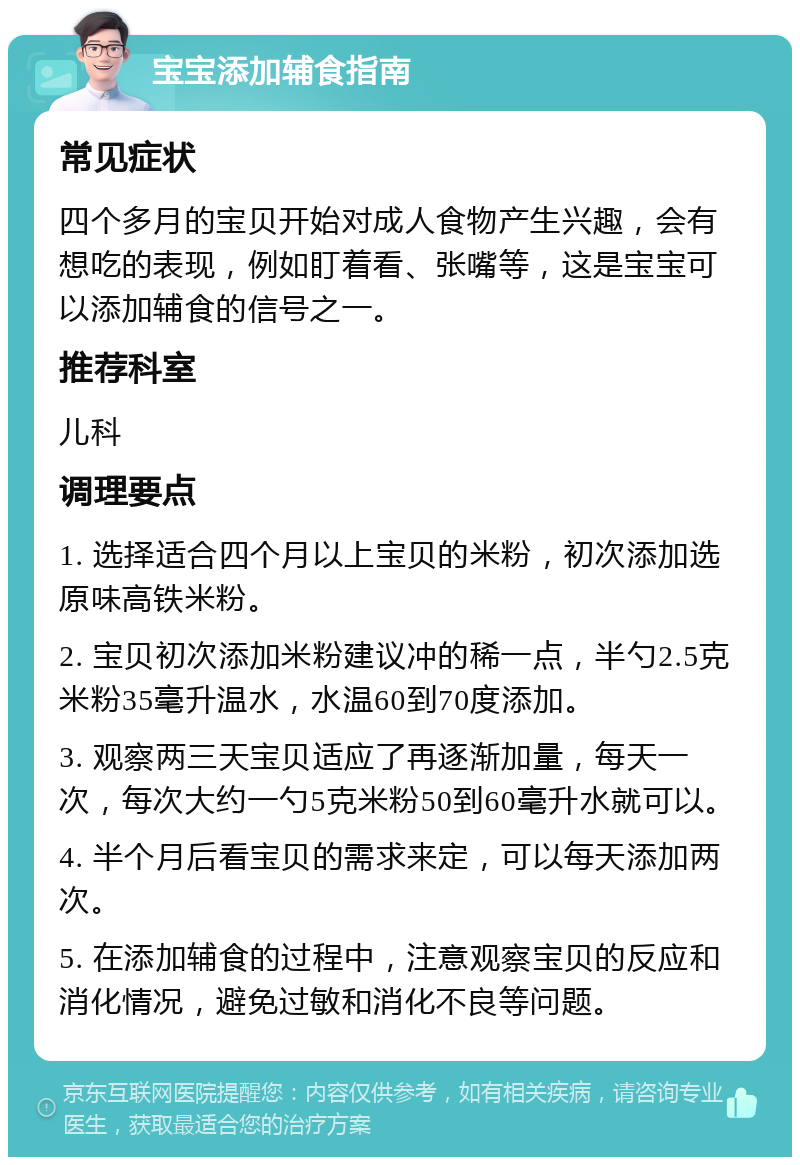 宝宝添加辅食指南 常见症状 四个多月的宝贝开始对成人食物产生兴趣，会有想吃的表现，例如盯着看、张嘴等，这是宝宝可以添加辅食的信号之一。 推荐科室 儿科 调理要点 1. 选择适合四个月以上宝贝的米粉，初次添加选原味高铁米粉。 2. 宝贝初次添加米粉建议冲的稀一点，半勺2.5克米粉35毫升温水，水温60到70度添加。 3. 观察两三天宝贝适应了再逐渐加量，每天一次，每次大约一勺5克米粉50到60毫升水就可以。 4. 半个月后看宝贝的需求来定，可以每天添加两次。 5. 在添加辅食的过程中，注意观察宝贝的反应和消化情况，避免过敏和消化不良等问题。