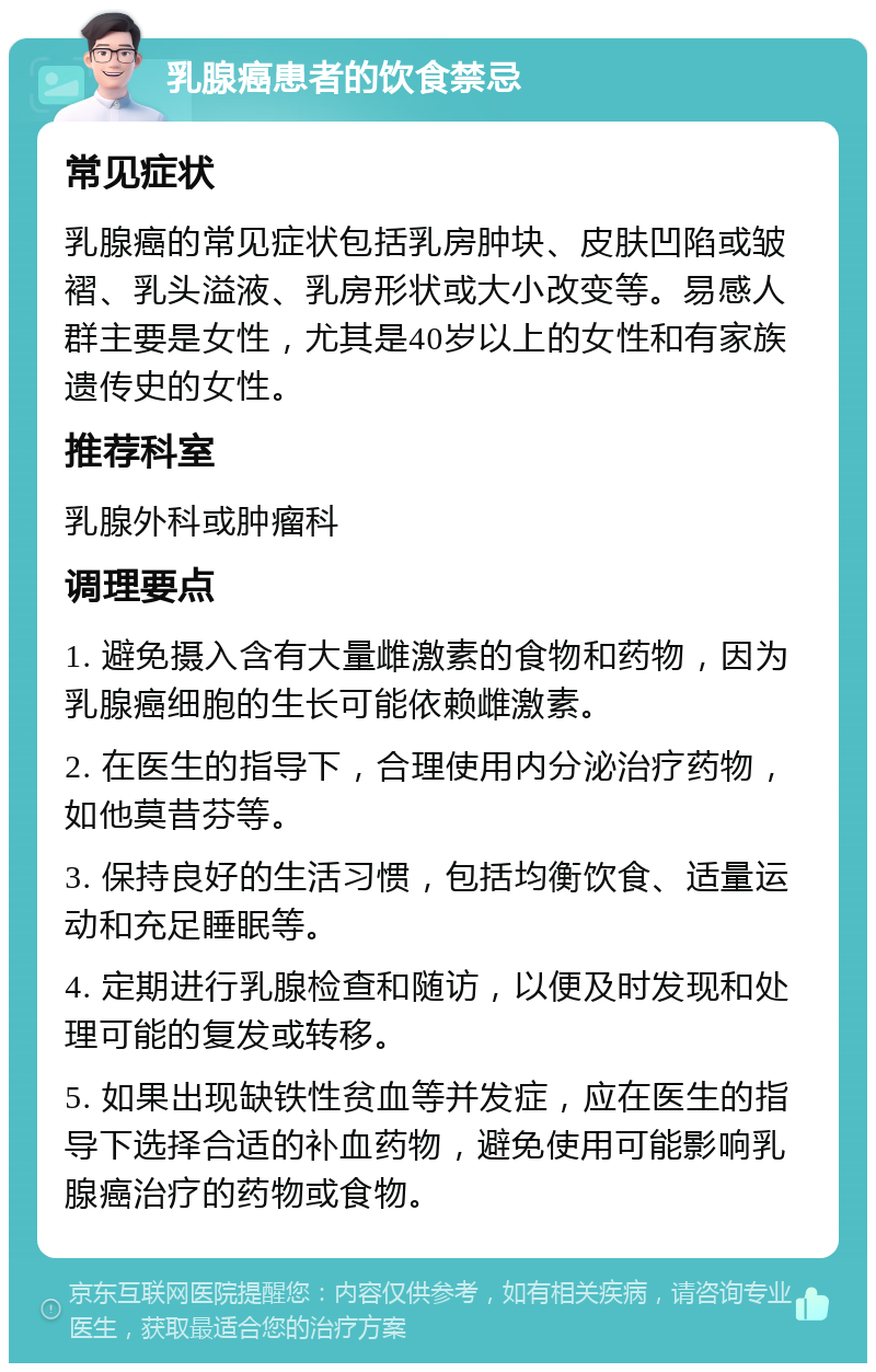 乳腺癌患者的饮食禁忌 常见症状 乳腺癌的常见症状包括乳房肿块、皮肤凹陷或皱褶、乳头溢液、乳房形状或大小改变等。易感人群主要是女性，尤其是40岁以上的女性和有家族遗传史的女性。 推荐科室 乳腺外科或肿瘤科 调理要点 1. 避免摄入含有大量雌激素的食物和药物，因为乳腺癌细胞的生长可能依赖雌激素。 2. 在医生的指导下，合理使用内分泌治疗药物，如他莫昔芬等。 3. 保持良好的生活习惯，包括均衡饮食、适量运动和充足睡眠等。 4. 定期进行乳腺检查和随访，以便及时发现和处理可能的复发或转移。 5. 如果出现缺铁性贫血等并发症，应在医生的指导下选择合适的补血药物，避免使用可能影响乳腺癌治疗的药物或食物。