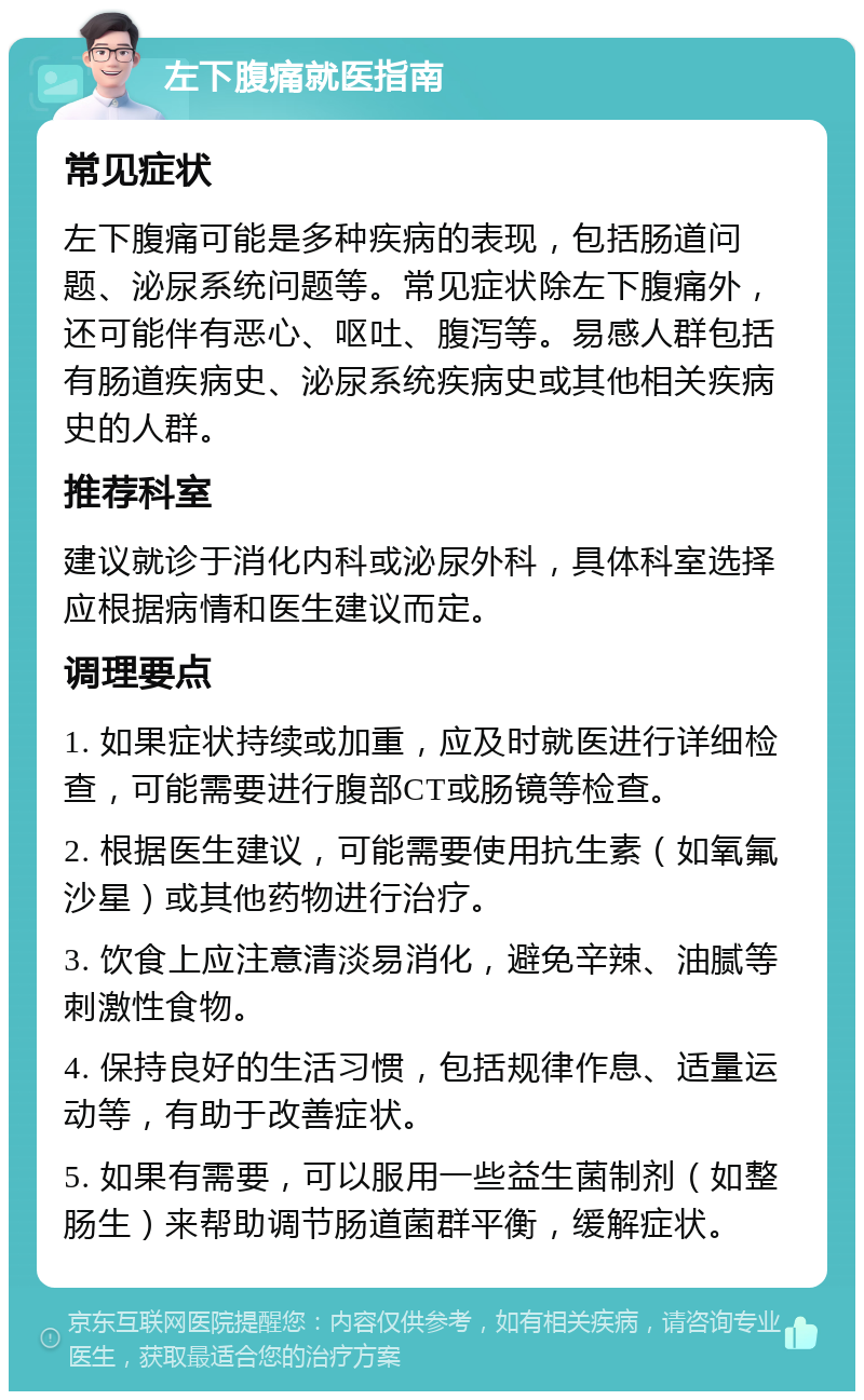 左下腹痛就医指南 常见症状 左下腹痛可能是多种疾病的表现，包括肠道问题、泌尿系统问题等。常见症状除左下腹痛外，还可能伴有恶心、呕吐、腹泻等。易感人群包括有肠道疾病史、泌尿系统疾病史或其他相关疾病史的人群。 推荐科室 建议就诊于消化内科或泌尿外科，具体科室选择应根据病情和医生建议而定。 调理要点 1. 如果症状持续或加重，应及时就医进行详细检查，可能需要进行腹部CT或肠镜等检查。 2. 根据医生建议，可能需要使用抗生素（如氧氟沙星）或其他药物进行治疗。 3. 饮食上应注意清淡易消化，避免辛辣、油腻等刺激性食物。 4. 保持良好的生活习惯，包括规律作息、适量运动等，有助于改善症状。 5. 如果有需要，可以服用一些益生菌制剂（如整肠生）来帮助调节肠道菌群平衡，缓解症状。