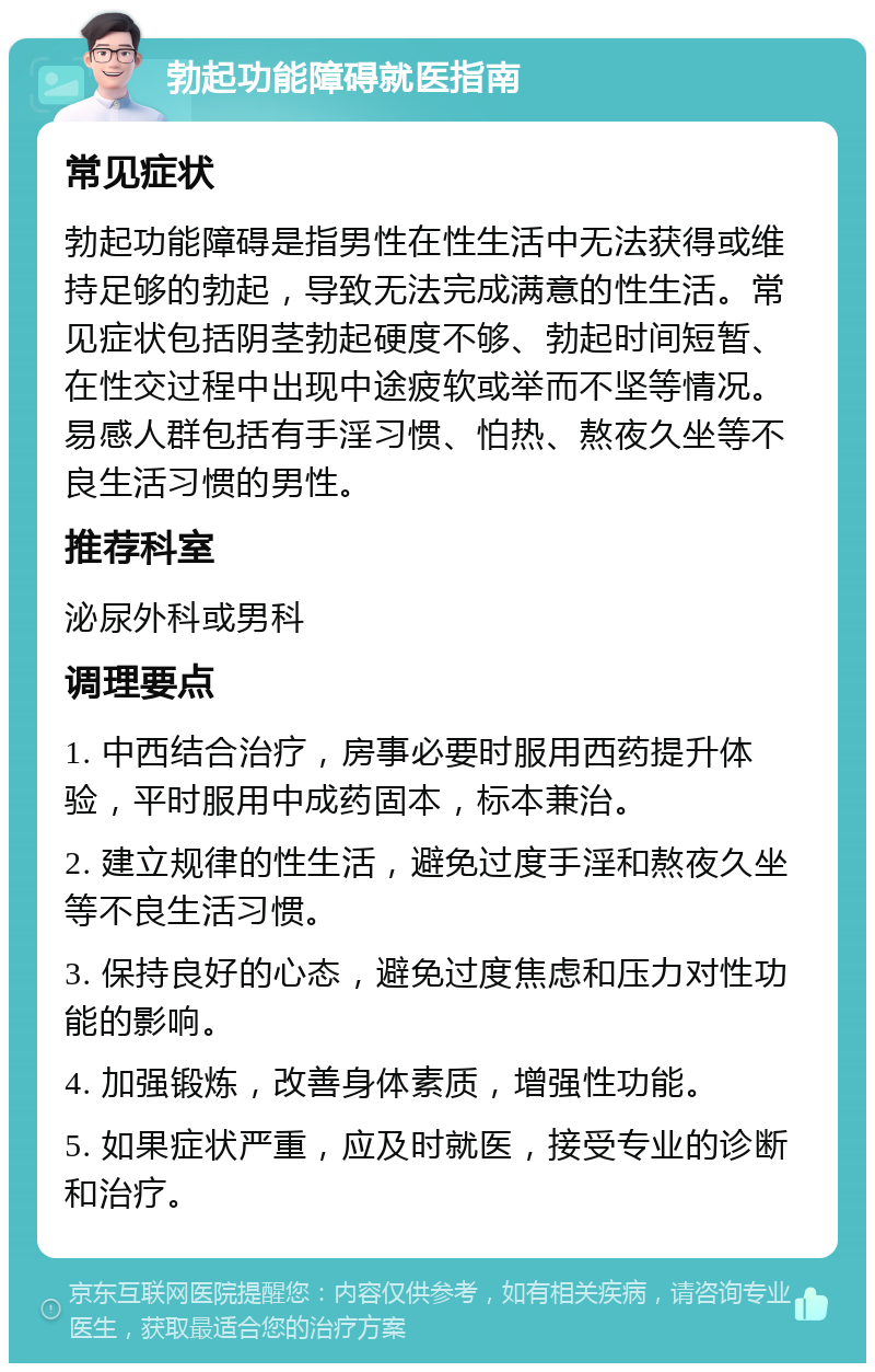 勃起功能障碍就医指南 常见症状 勃起功能障碍是指男性在性生活中无法获得或维持足够的勃起，导致无法完成满意的性生活。常见症状包括阴茎勃起硬度不够、勃起时间短暂、在性交过程中出现中途疲软或举而不坚等情况。易感人群包括有手淫习惯、怕热、熬夜久坐等不良生活习惯的男性。 推荐科室 泌尿外科或男科 调理要点 1. 中西结合治疗，房事必要时服用西药提升体验，平时服用中成药固本，标本兼治。 2. 建立规律的性生活，避免过度手淫和熬夜久坐等不良生活习惯。 3. 保持良好的心态，避免过度焦虑和压力对性功能的影响。 4. 加强锻炼，改善身体素质，增强性功能。 5. 如果症状严重，应及时就医，接受专业的诊断和治疗。