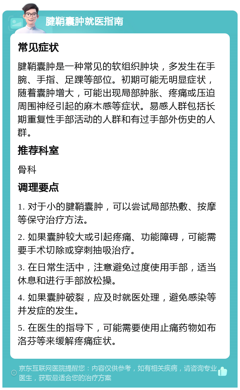 腱鞘囊肿就医指南 常见症状 腱鞘囊肿是一种常见的软组织肿块，多发生在手腕、手指、足踝等部位。初期可能无明显症状，随着囊肿增大，可能出现局部肿胀、疼痛或压迫周围神经引起的麻木感等症状。易感人群包括长期重复性手部活动的人群和有过手部外伤史的人群。 推荐科室 骨科 调理要点 1. 对于小的腱鞘囊肿，可以尝试局部热敷、按摩等保守治疗方法。 2. 如果囊肿较大或引起疼痛、功能障碍，可能需要手术切除或穿刺抽吸治疗。 3. 在日常生活中，注意避免过度使用手部，适当休息和进行手部放松操。 4. 如果囊肿破裂，应及时就医处理，避免感染等并发症的发生。 5. 在医生的指导下，可能需要使用止痛药物如布洛芬等来缓解疼痛症状。