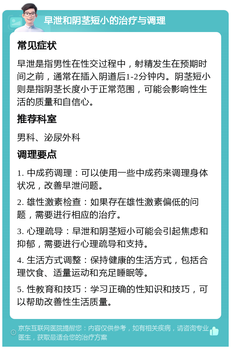 早泄和阴茎短小的治疗与调理 常见症状 早泄是指男性在性交过程中，射精发生在预期时间之前，通常在插入阴道后1-2分钟内。阴茎短小则是指阴茎长度小于正常范围，可能会影响性生活的质量和自信心。 推荐科室 男科、泌尿外科 调理要点 1. 中成药调理：可以使用一些中成药来调理身体状况，改善早泄问题。 2. 雄性激素检查：如果存在雄性激素偏低的问题，需要进行相应的治疗。 3. 心理疏导：早泄和阴茎短小可能会引起焦虑和抑郁，需要进行心理疏导和支持。 4. 生活方式调整：保持健康的生活方式，包括合理饮食、适量运动和充足睡眠等。 5. 性教育和技巧：学习正确的性知识和技巧，可以帮助改善性生活质量。