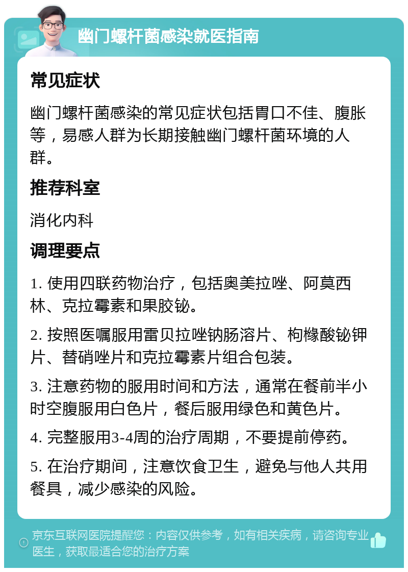 幽门螺杆菌感染就医指南 常见症状 幽门螺杆菌感染的常见症状包括胃口不佳、腹胀等，易感人群为长期接触幽门螺杆菌环境的人群。 推荐科室 消化内科 调理要点 1. 使用四联药物治疗，包括奥美拉唑、阿莫西林、克拉霉素和果胶铋。 2. 按照医嘱服用雷贝拉唑钠肠溶片、枸橼酸铋钾片、替硝唑片和克拉霉素片组合包装。 3. 注意药物的服用时间和方法，通常在餐前半小时空腹服用白色片，餐后服用绿色和黄色片。 4. 完整服用3-4周的治疗周期，不要提前停药。 5. 在治疗期间，注意饮食卫生，避免与他人共用餐具，减少感染的风险。